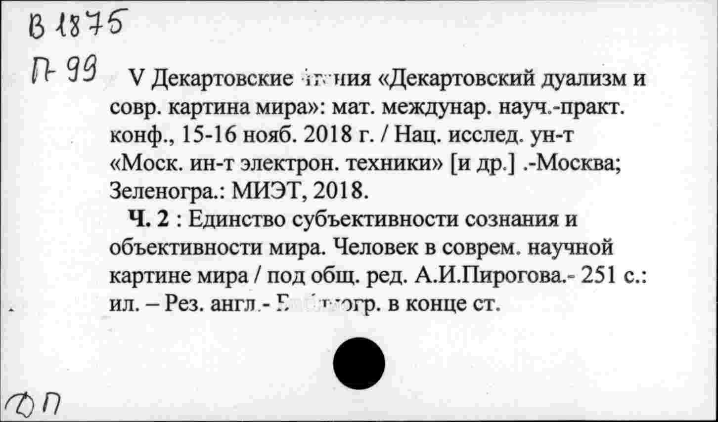 ﻿В
П-93
V Декартовские >т - ния «Декартовский дуализм и совр. картина мира»: мат. междунар. науч.-практ. конф., 15-16 нояб. 2018 г. / Нац. исслед. ун-т «Моск, ин-т электрон, техники» [и др.] .-Москва; Зеленогра.: МИЭТ, 2018.
Ч. 2 : Единство субъективности сознания и объективности мира. Человек в соврем, научной картине мира / под общ. ред. А.И.Пирогова.» 251 с.: ил. - Рез. англ,- Е ' ’ *огр. в конце ст.